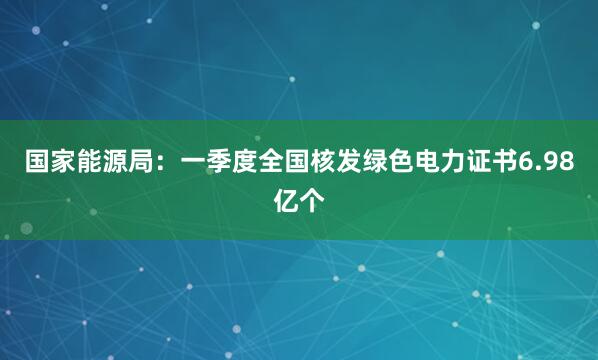 国家能源局：一季度全国核发绿色电力证书6.98亿个