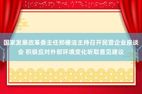 国家发展改革委主任郑栅洁主持召开民营企业座谈会 积极应对外部环境变化听取意见建议