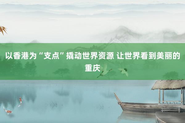 以香港为“支点”撬动世界资源 让世界看到美丽的重庆
