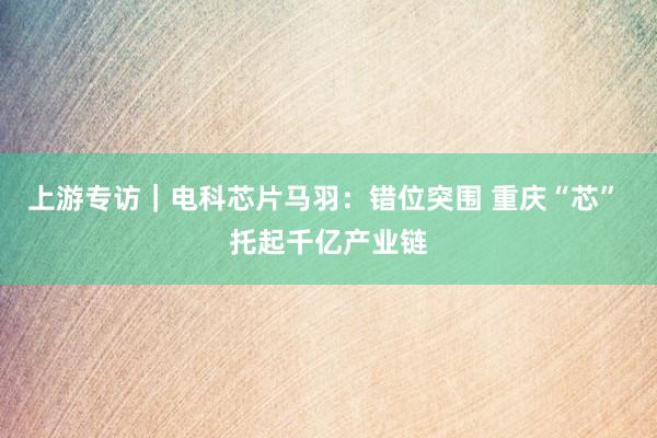 上游专访｜电科芯片马羽：错位突围 重庆“芯” 托起千亿产业链