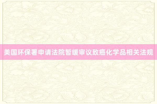 美国环保署申请法院暂缓审议致癌化学品相关法规