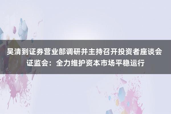 吴清到证券营业部调研并主持召开投资者座谈会 证监会：全力维护资本市场平稳运行