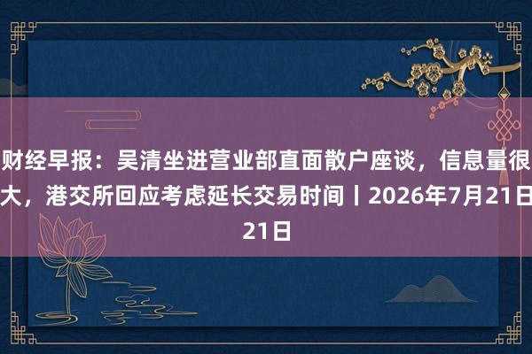 财经早报：吴清坐进营业部直面散户座谈，信息量很大，港交所回应考虑延长交易时间丨2026年7月21日