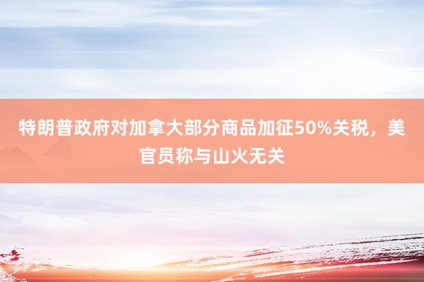 特朗普政府对加拿大部分商品加征50%关税，美官员称与山火无关