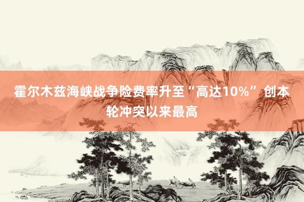 霍尔木兹海峡战争险费率升至“高达10%” 创本轮冲突以来最高